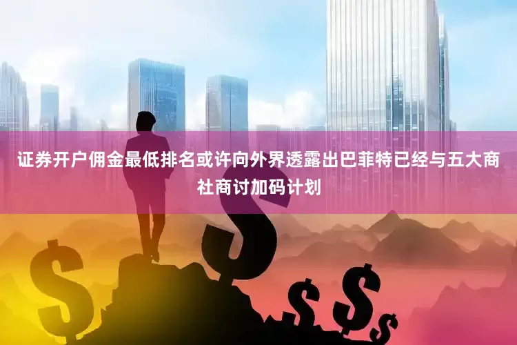 证券开户佣金最低排名或许向外界透露出巴菲特已经与五大商社商讨加码计划